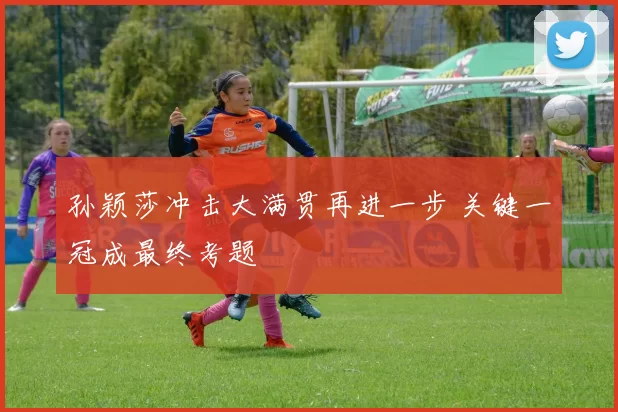 孙颖莎冲击大满贯再进一步 关键一冠成最终考题
