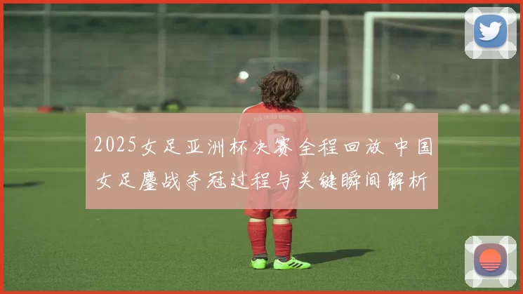2025女足亚洲杯决赛全程回放 中国女足鏖战夺冠过程与关键瞬间解析