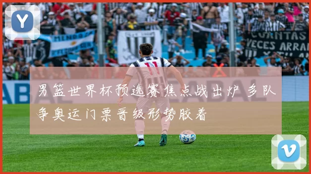 男篮世界杯预选赛焦点战出炉 多队争奥运门票晋级形势胶着