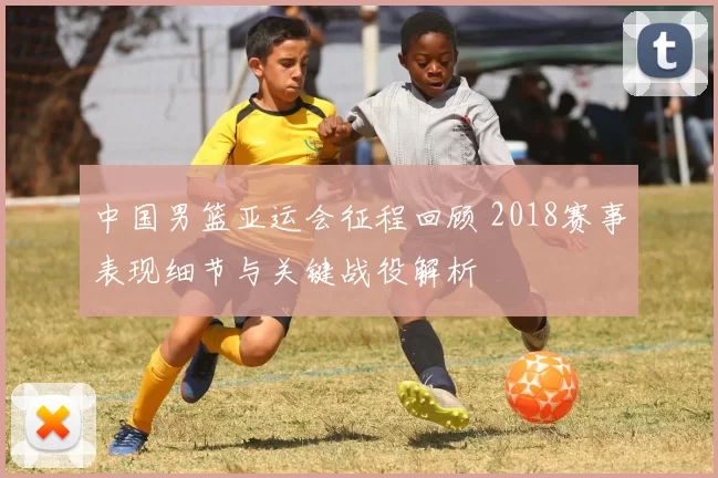中国男篮亚运会征程回顾 2018赛事表现细节与关键战役解析