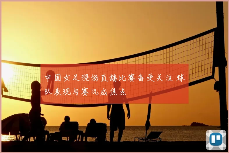 中国女足现场直播比赛备受关注 球队表现与赛况成焦点