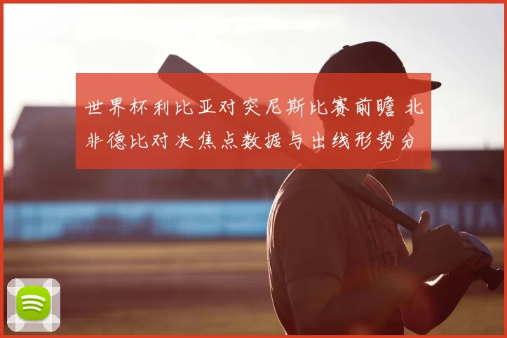 世界杯利比亚对突尼斯比赛前瞻 北非德比对决焦点数据与出线形势分析