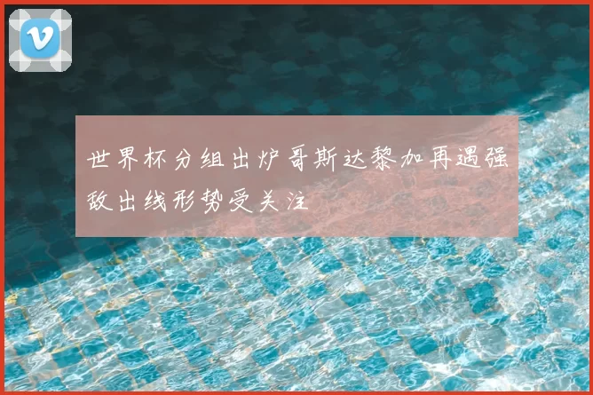 世界杯分组出炉哥斯达黎加再遇强敌出线形势受关注