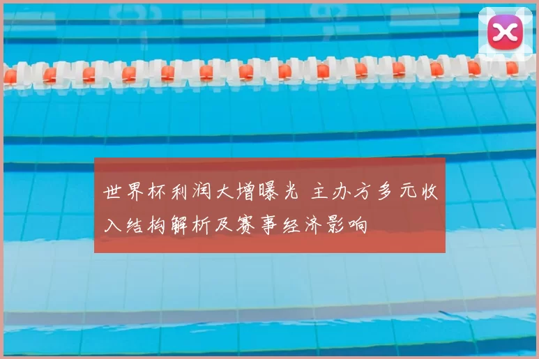 世界杯利润大增曝光 主办方多元收入结构解析及赛事经济影响