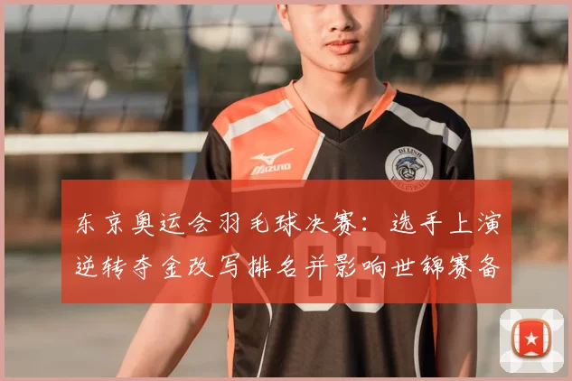 东京奥运会羽毛球决赛：选手上演逆转夺金改写排名并影响世锦赛备战