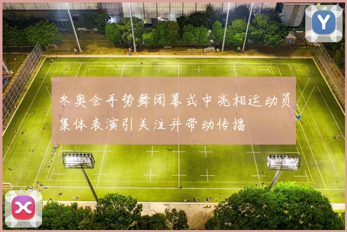 冬奥会手势舞闭幕式中亮相运动员集体表演引关注并带动传播