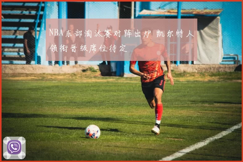 NBA东部淘汰赛对阵出炉 凯尔特人领衔晋级席位待定