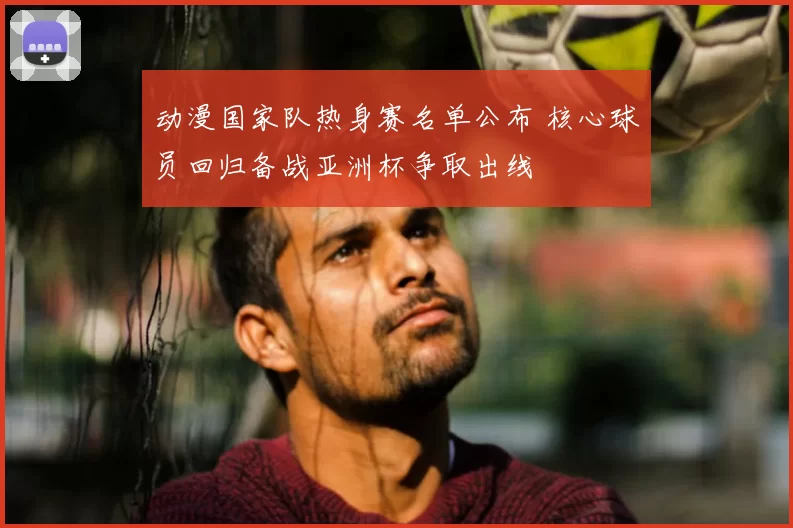 动漫国家队热身赛名单公布 核心球员回归备战亚洲杯争取出线