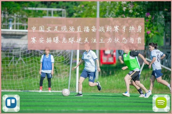 中国女足现场直播备战新赛季热身赛安排曝光球迷关注主力状态与首发变化