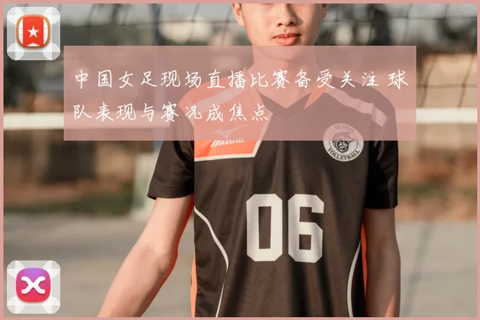 中国女足现场直播比赛备受关注 球队表现与赛况成焦点