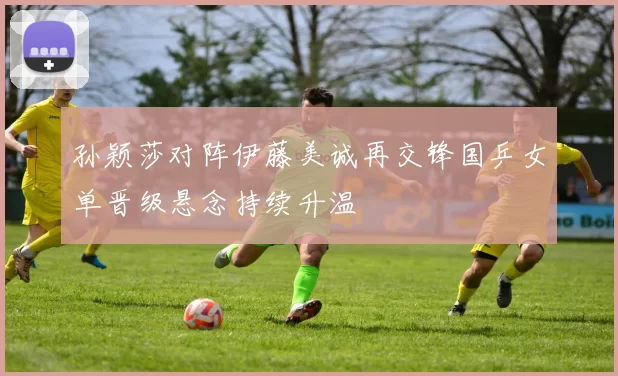 孙颖莎对阵伊藤美诚再交锋国乒女单晋级悬念持续升温