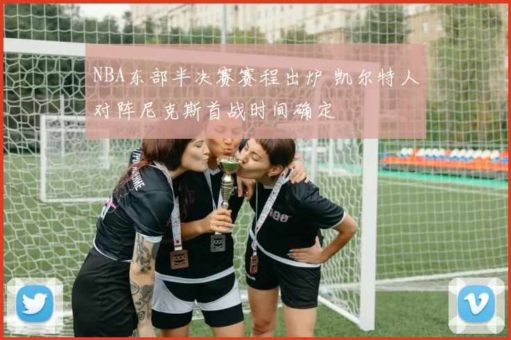 NBA东部半决赛赛程出炉 凯尔特人对阵尼克斯首战时间确定