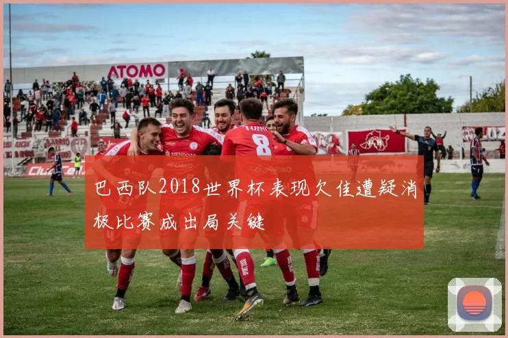 巴西队2018世界杯表现欠佳遭疑消极比赛成出局关键