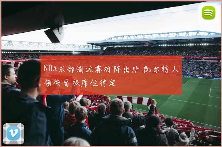 NBA东部淘汰赛对阵出炉 凯尔特人领衔晋级席位待定