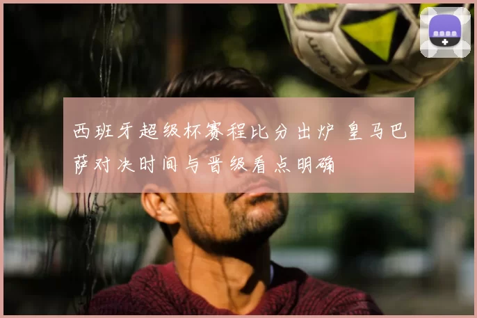 西班牙超级杯赛程比分出炉 皇马巴萨对决时间与晋级看点明确