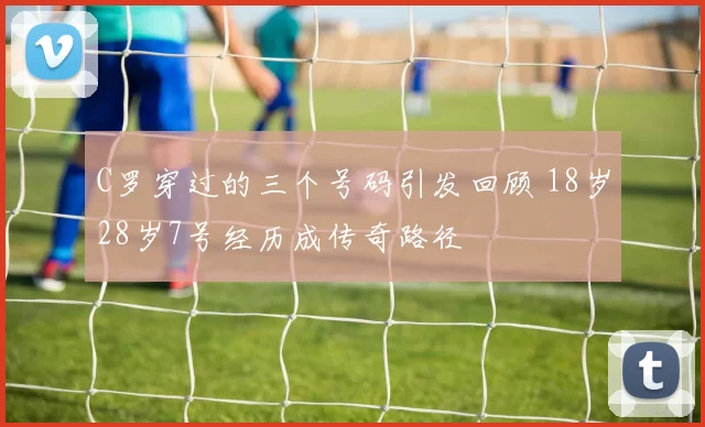 C罗穿过的三个号码引发回顾 18岁28岁7号经历成传奇路径