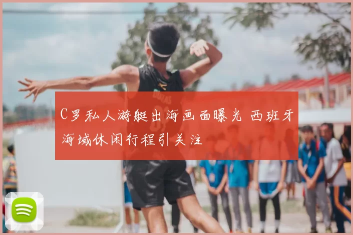 C罗私人游艇出海画面曝光 西班牙海域休闲行程引关注