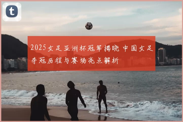 2025女足亚洲杯冠军揭晓 中国女足夺冠历程与赛场亮点解析