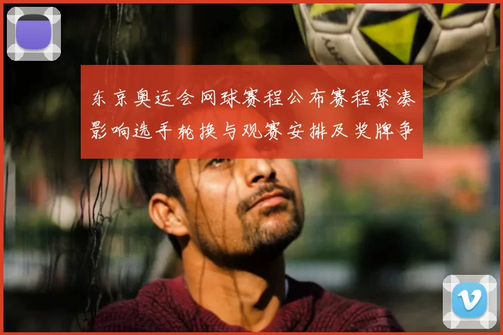 东京奥运会网球赛程公布赛程紧凑影响选手轮换与观赛安排及奖牌争夺看点