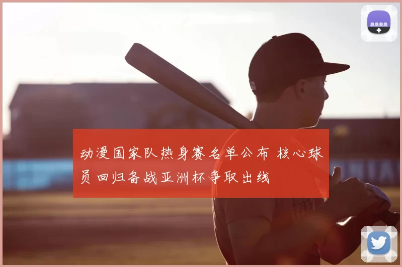 动漫国家队热身赛名单公布 核心球员回归备战亚洲杯争取出线