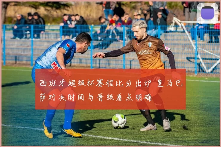 西班牙超级杯赛程比分出炉 皇马巴萨对决时间与晋级看点明确
