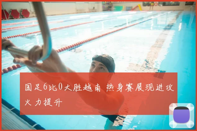 国足6比0大胜越南 热身赛展现进攻火力提升