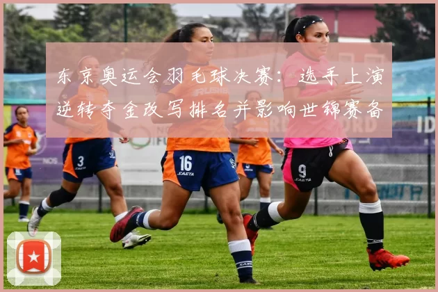 东京奥运会羽毛球决赛：选手上演逆转夺金改写排名并影响世锦赛备战