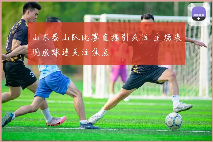 山东泰山队比赛直播引关注 主场表现成球迷关注焦点