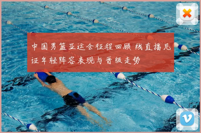 中国男篮亚运会征程回顾 线直播见证年轻阵容表现与晋级走势