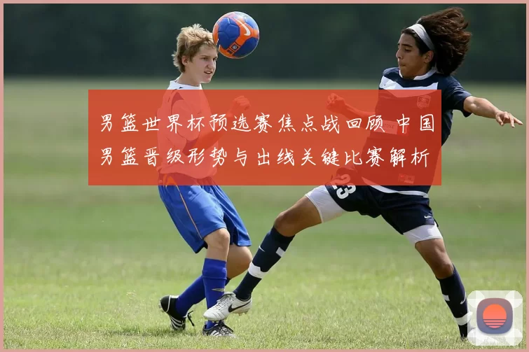 男篮世界杯预选赛焦点战回顾 中国男篮晋级形势与出线关键比赛解析