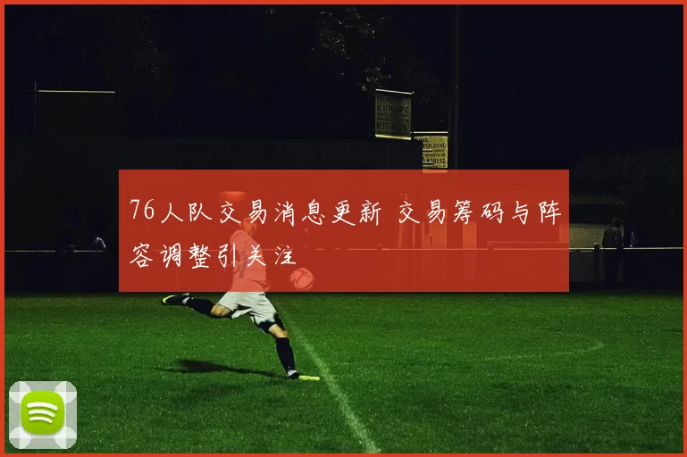 76人队交易消息更新 交易筹码与阵容调整引关注