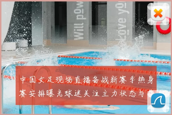 中国女足现场直播备战新赛季热身赛安排曝光球迷关注主力状态与首发变化