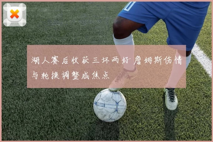 湖人赛后收获三坏两好 詹姆斯伤情与轮换调整成焦点