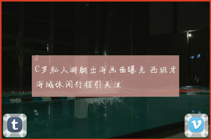 C罗私人游艇出海画面曝光 西班牙海域休闲行程引关注