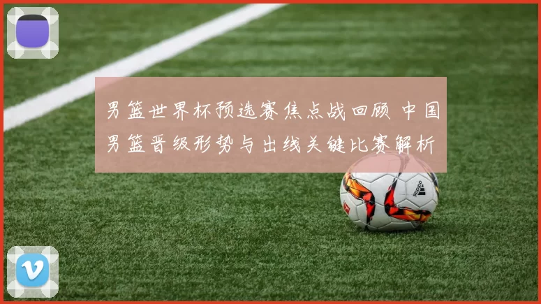 男篮世界杯预选赛焦点战回顾 中国男篮晋级形势与出线关键比赛解析