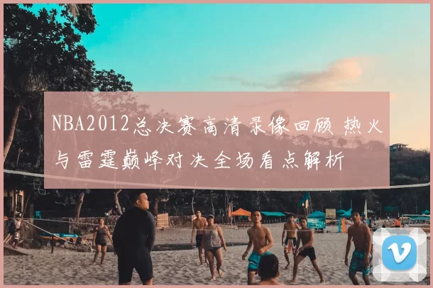 NBA2012总决赛高清录像回顾 热火与雷霆巅峰对决全场看点解析