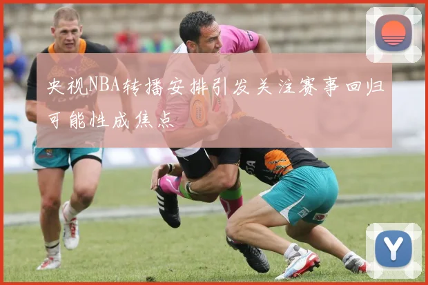 央视NBA转播安排引发关注赛事回归可能性成焦点