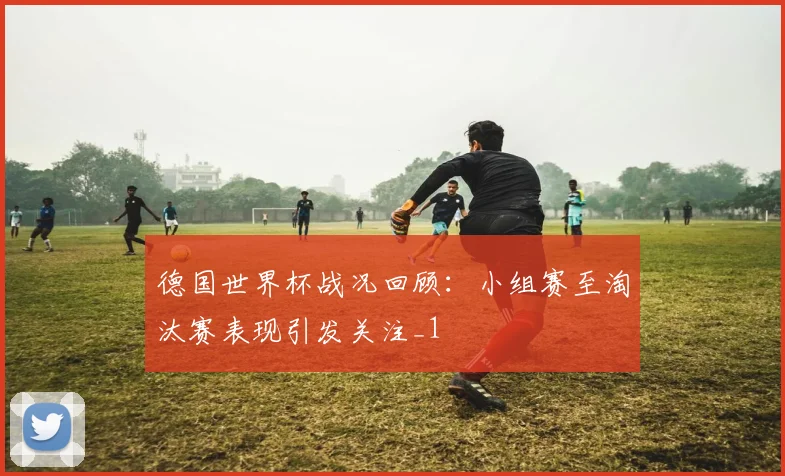 德国世界杯战况回顾:小组赛至淘汰赛表现引发关注_1