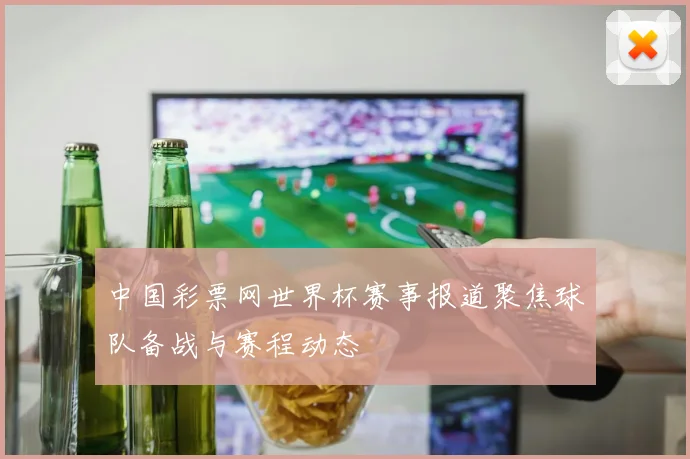 中国彩票网世界杯赛事报道聚焦球队备战与赛程动态