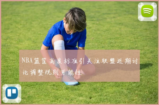 NBA篮筐高度标准引关注联盟近期讨论调整规则可能性