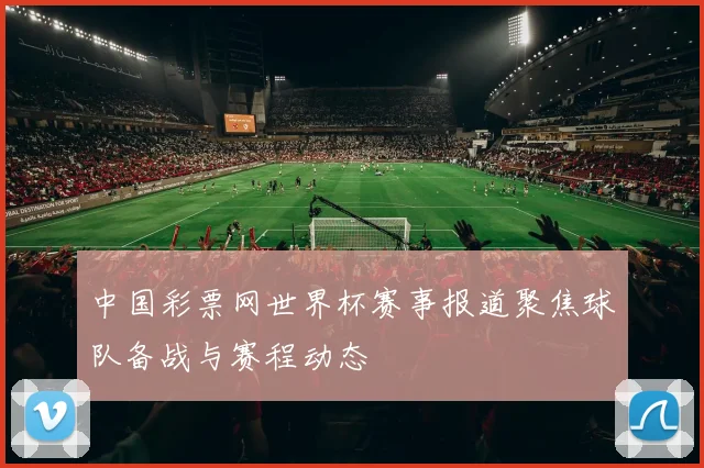 中国彩票网世界杯赛事报道聚焦球队备战与赛程动态